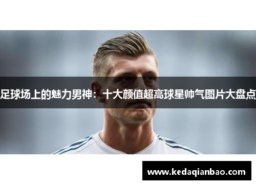 足球场上的魅力男神：十大颜值超高球星帅气图片大盘点